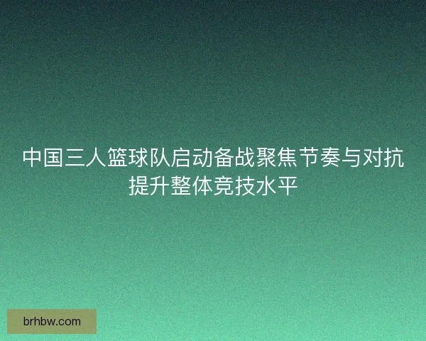中国三人篮球队启动备战聚焦节奏与对抗提升整体竞技水平