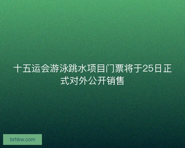 十五运会游泳跳水项目门票将于25日正式对外公开销售