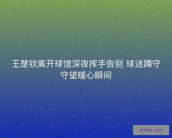 王楚钦离开球馆深夜挥手告别 球迷蹲守守望暖心瞬间