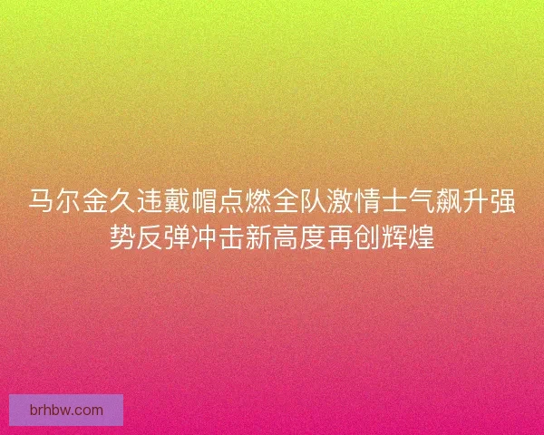 马尔金久违戴帽点燃全队激情士气飙升强势反弹冲击新高度再创辉煌